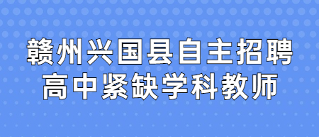 2022年赣州兴国县自主招聘高中紧缺学科教师入围体检、考察有关事项公告