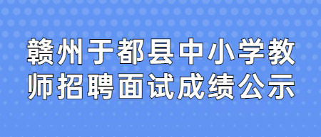 2022年赣州于都县全省中小学教师招聘(含特岗教师)面试成绩公示